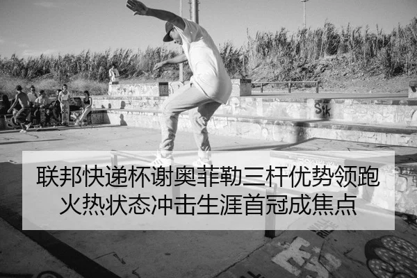 联邦快递杯谢奥菲勒三杆优势领跑 火热状态冲击生涯首冠成焦点