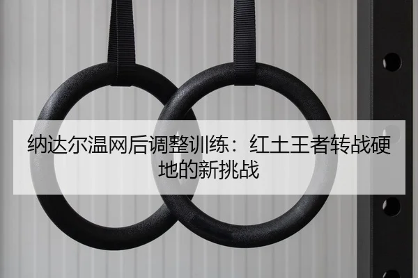 纳达尔温网后调整训练：红土王者转战硬地的新挑战